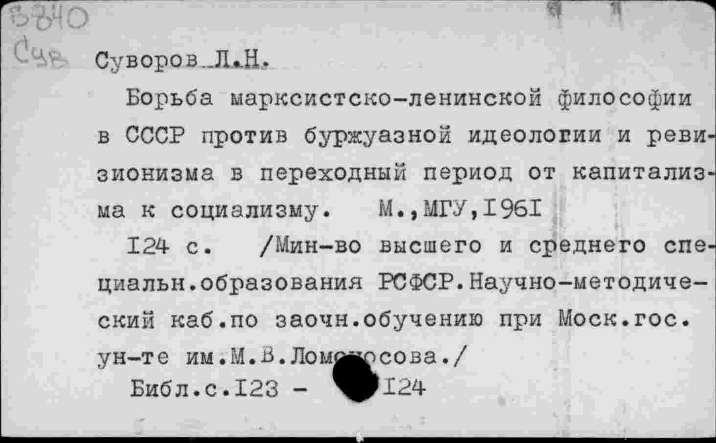 ﻿ад о	*
Суворов„Л*Н_.
Борьба марксистско-ленинской философии в СССР против буржуазной идеологии и реви зионизма в переходный период от капитализ ма к социализму.	М., МГУ, 1961
124 с. /Мин-во высшего и среднего спе циальн.образования РСФСР.Научно-методический каб.по заочн.обучению при Моск.гос.
ун-те им.М.В. Ломмюсова./
Библ.с. 123 - ^124